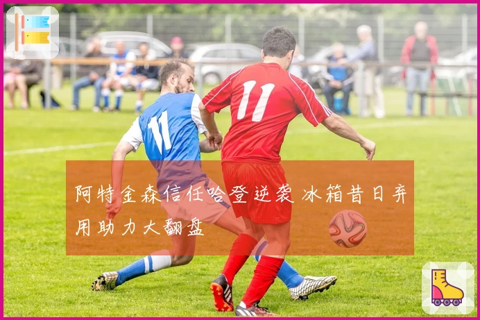 阿特金森信任哈登逆袭 冰箱昔日弃用助力大翻盘