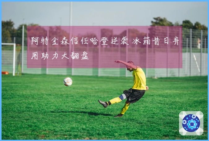 阿特金森信任哈登逆袭 冰箱昔日弃用助力大翻盘